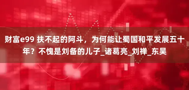 财富e99 扶不起的阿斗，为何能让蜀国和平发展五十年？不愧是刘备的儿子_诸葛亮_刘禅_东吴