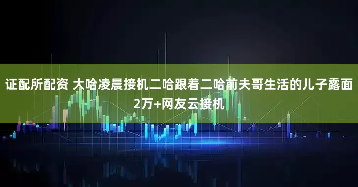 证配所配资 大哈凌晨接机二哈跟着二哈前夫哥生活的儿子露面2万+网友云接机