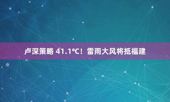 卢深策略 41.1℃！雷雨大风将抵福建