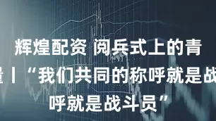 辉煌配资 阅兵式上的青春力量丨“我们共同的称呼就是战斗员”