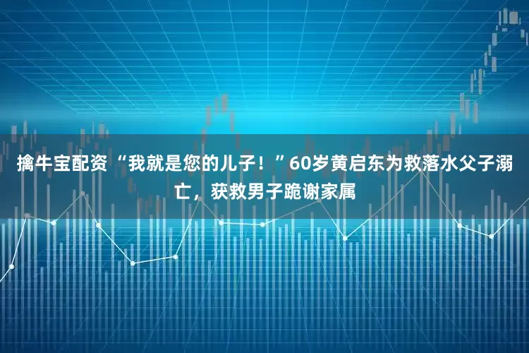 擒牛宝配资 “我就是您的儿子！”60岁黄启东为救落水父子溺亡，获救男子跪谢家属