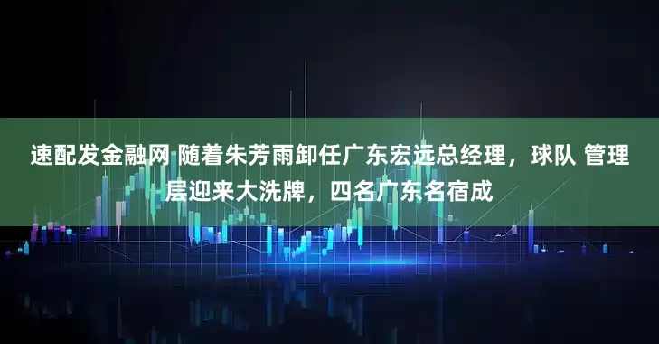 速配发金融网 随着朱芳雨卸任广东宏远总经理，球队 管理层迎来大洗牌，四名广东名宿成