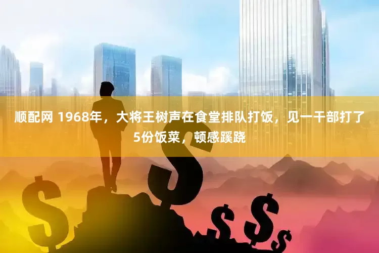 顺配网 1968年，大将王树声在食堂排队打饭，见一干部打了5份饭菜，顿感蹊跷